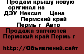 Продам крышу новую оригинал на Daewoo Nexia ДЭУ Нексия  › Цена ­ 4 500 - Пермский край, Пермь г. Авто » Продажа запчастей   . Пермский край,Пермь г.